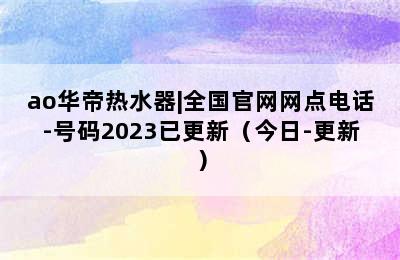 ao华帝热水器|全国官网网点电话-号码2023已更新（今日-更新）